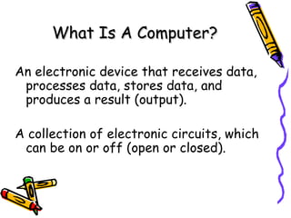 What Is A Computer? An electronic device that receives data, processes data, stores data, and produces a result (output). A collection of electronic circuits, which can be on or off (open or closed). 