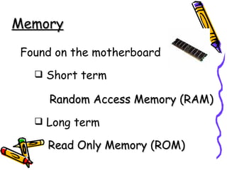 Memory Found on the motherboard Short term   Random Access Memory (RAM) Long term   Read Only Memory (ROM) 