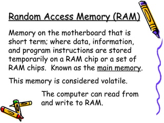 Random Access Memory (RAM) Memory on the motherboard that is short term; where data, information, and program instructions are stored temporarily on a RAM chip or a set of RAM chips.  Known as the  main memory . This memory is considered volatile. The computer can read from  and write to RAM. 