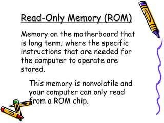 Read-Only Memory (ROM) Memory on the motherboard that is long term; where the specific instructions that are needed for the computer to operate are stored. This memory is nonvolatile and your computer can only read from a ROM chip. 