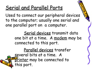 Serial and Parallel Ports Used to connect our peripheral devices to the computer; usually one serial and one parallel port on  a computer. Serial devices  transmit data one bit at a time.  A  modem  may be connected to this port. Parallel devices  transfer  several bits at a time.  A  printer  may be connected to  this port. 