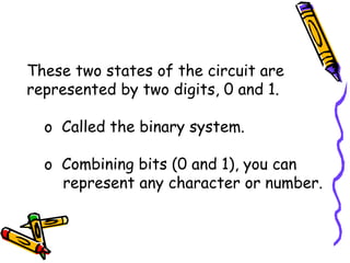 These two states of the circuit are represented by two digits, 0 and 1. Called the binary system. Combining bits (0 and 1), you can represent any character or number. 