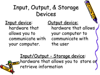 Input, Output, & Storage Devices Input device :  hardware that allows you to communicate with your computer. Output device:   hardware that allows your computer to communicate with the user Input/Output - Storage device :  hardware that allows you to  store or retrieve information 