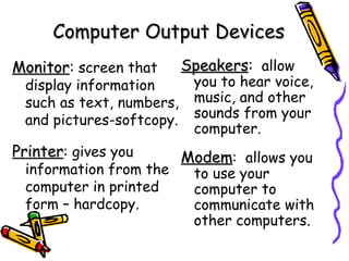 Computer Output Devices Monitor :  screen that display information such as text, numbers, and pictures-softcopy. Printer : gives you information from the computer in printed form – hardcopy. Speakers :   allow you to hear voice, music, and other sounds from your computer. Modem :  allows you to use your computer to communicate with other computers. 
