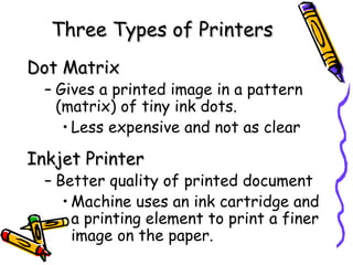 Three Types of Printers Dot Matrix Gives a printed image in a pattern (matrix) of tiny ink dots. Less expensive and not as clear  Inkjet Printer Better quality of printed document Machine uses an ink cartridge and a printing element to print a finer image on the paper. 