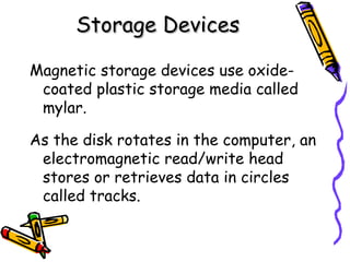 Storage Devices Magnetic storage devices use oxide-coated plastic storage media called mylar. As the disk rotates in the computer, an electromagnetic read/write head stores or retrieves data in circles called tracks. 