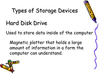 Types of Storage Devices Hard Disk Drive   Used to store data inside of the computer Magnetic platter that holds a large amount of information in a form the computer can understand. 
