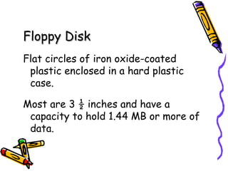 Floppy Disk   Flat circles of iron oxide-coated plastic enclosed in a hard plastic case. Most are 3 ½ inches and have a capacity to hold 1.44 MB or more of data. 