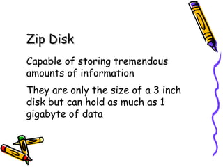 Zip Disk Capable of storing tremendous amounts of information They are only the size of a 3 inch disk but can hold as much as 1 gigabyte of data 