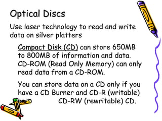Optical Discs Use laser technology to read and write data on silver platters Compact Disk (CD)  can store 650MB to 800MB of information and data.  CD-ROM (Read Only Memory) can only read data from a CD-ROM. You can store data on a CD only if you have a CD Burner and CD-R (writable) or  CD-RW (rewritable) CD.  