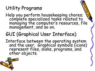 Utility Programs Help you perform housekeeping chores; complete specialized tasks related to managing the computer’s resources, file management, and so on. GUI (Graphical User Interface) Interface between the operating system and the user.  Graphical symbols (icons) represent files, disks, programs, and other objects. 