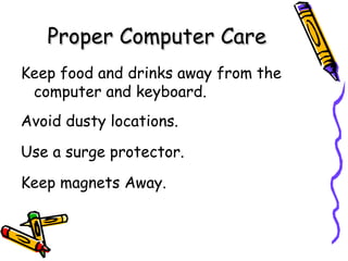 Proper Computer Care Keep food and drinks away from the  computer and keyboard. Avoid dusty locations. Use a surge protector. Keep magnets Away. 