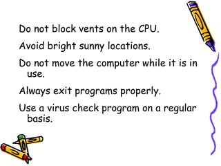 Do not block vents on the CPU. Avoid bright sunny locations. Do not move the computer while it is in use. Always exit programs properly. Use a virus check program on a regular basis. 
