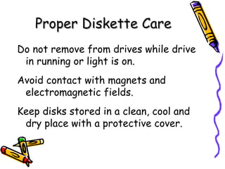 Proper Diskette Care Do not remove from drives while drive in running or light is on. Avoid contact with magnets and electromagnetic fields. Keep disks stored in a clean, cool and dry place with a protective cover. 