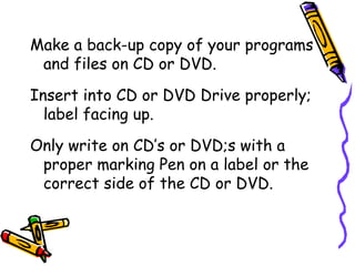 Make a back-up copy of your programs and files on CD or DVD. Insert into CD or DVD Drive properly; label facing up. Only write on CD’s or DVD;s with a proper marking Pen on a label or the correct side of the CD or DVD. 