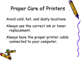 Proper Care of Printers Avoid cold, hot, and dusty locations. Always use the correct ink or toner replacement. Always have the proper printer cable connected to your computer. 