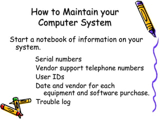 How to Maintain your Computer System Start a notebook of information on your system.   Serial numbers   Vendor support telephone numbers   User IDs   Date and vendor for each    equipment and software purchase.   Trouble log 