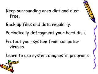 Keep surrounding area dirt and dust free. Back up files and data regularly. Periodically defragment your hard disk. Protect your system from computer viruses Learn to use system diagnostic programs 