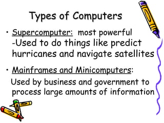 Types of Computers Supercomputer:   most powerful - Used to do things like predict hurricanes and navigate satellites Mainframes and Minicomputers :  Used by business and government to process large amounts of information 
