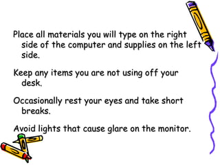 Place all materials you will type on the right side of the computer and supplies on the left side. Keep any items you are not using off your desk. Occasionally rest your eyes and take short breaks. Avoid lights that cause glare on the monitor. 