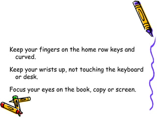 Keep your fingers on the home row keys and curved. Keep your wrists up, not touching the keyboard or desk. Focus your eyes on the book, copy or screen. 