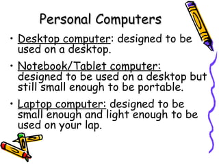 Personal Computers Desktop computer : designed to be used on a desktop. Notebook/Tablet computer:   designed to be used on a desktop but still small enough to be portable. Laptop computer:  designed to be small enough and light enough to be used on your lap. 