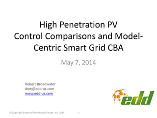 High Penetration PV
Control Comparisons and Model-
Centric Smart Grid CBA
May 7, 2014
1
Robert Broadwater
dew@edd-us.com
www.edd-us.com
© Copyright Electrical Distribution Design, Inc. 2014
 