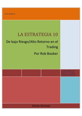 W.R. Booker II.
© 2002-2006 W.R. Booker II. All rights reserved worldwide. This ebook is
intended to help you trade currency profitably and happily. If you are not a happy
person, then you need to take a look at your life, write down some goals, talk to a
mentor, and then eat a huge bowl of crickets. You will feel better immediately.

LA ESTRATEGIA 10
De bajo Riesgo/Alto Retorno en el
Trading
Por Rob Booker

© 2002-2006 W.R.
Booker II. All rights
reserved worldwide.

Edición Revisada

 