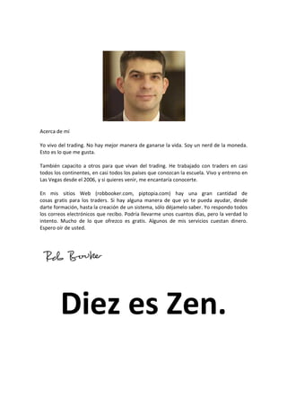 Acerca de mí
Yo vivo del trading. No hay mejor manera de ganarse la vida. Soy un nerd de la moneda.
Esto es lo que me gusta.
También capacito a otros para que vivan del trading. He trabajado con traders en casi
todos los continentes, en casi todos los países que conozcan la escuela. Vivo y entreno en
Las Vegas desde el 2006, y si quieres venir, me encantaría conocerte.
En mis sitios Web (robbooker.com, piptopia.com) hay una gran cantidad de
cosas gratis para los traders. Si hay alguna manera de que yo te pueda ayudar, desde
darte formación, hasta la creación de un sistema, sólo déjamelo saber. Yo respondo todos
los correos electrónicos que recibo. Podría llevarme unos cuantos días, pero la verdad lo
intento. Mucho de lo que ofrezco es gratis. Algunos de mis servicios cuestan dinero.
Espero oír de usted.

Diez es Zen.

 