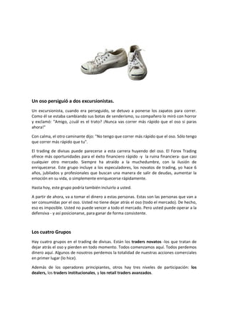 Un oso persiguió a dos excursionistas.
Un excursionista, cuando era perseguido, se detuvo a ponerse los zapatos para correr.
Como él se estaba cambiando sus botas de senderismo, su compañero lo miró con horror
y exclamó: "Amigo, ¿cuál es el trato? ¡Nunca vas correr más rápido que el oso si paras
ahora!"
Con calma, el otro caminante dijo: "No tengo que correr más rápido que el oso. Sólo tengo
que correr más rápido que tu".
El trading de divisas puede parecerse a esta carrera huyendo del oso. El Forex Trading
ofrece más oportunidades para el éxito financiero rápido -y la ruina financiera- que casi
cualquier otro mercado. Siempre ha atraído a la muchedumbre, con la ilusión de
enriquecerse. Este grupo incluye a los especuladores, los novatos de trading, yo hace 6
años, jubilados y profesionales que buscan una manera de salir de deudas, aumentar la
emoción en su vida, o simplemente enriquecerse rápidamente.
Hasta hoy, este grupo podría también incluirlo a usted.
A partir de ahora, va a tomar el dinero a estas personas. Estas son las personas que van a
ser consumidas por el oso. Usted no tiene dejar atrás el oso (todo el mercado). De hecho,
eso es imposible. Usted no puede vencer a todo el mercado. Pero usted puede operar a la
defensiva - y así posicionarse, para ganar de forma consistente.

Los cuatro Grupos
Hay cuatro grupos en el trading de divisas. Están los traders novatos -los que tratan de
dejar atrás el oso y pierden en todo momento. Todos comenzamos aquí. Todos perdemos
dinero aquí. Algunos de nosotros perdemos la totalidad de nuestras acciones comerciales
en primer lugar (lo hice).
Además de los operadores principiantes, otros hay tres niveles de participación: los
dealers, los traders institucionales, y los retail traders avanzados.

 