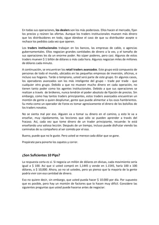 En todas sus operaciones, los dealers son los más poderosos. Ellos hacen el mercado, fijan
los precios y reúnen las ofertas. Aunque los traders institucionales mueven más dinero
que los distribuidores en todo, sigue dándose el caso de que su distribuidor acepte o
rechace los pedidos cada vez que operen.
Los traders institucionales trabajan en los bancos, las empresas de cable, o agencias
gubernamentales. Ellos negocian grandes cantidades de dinero a la vez, y el tamaño de
sus operaciones les da un enorme poder. No súper poderes, pero casi. Algunos de estos
traders mueven $ 1 billón de dólares o más cada hora. Algunos negocian miles de millones
de dólares cada minuto.
A continuación, se encuentran los retail traders avanzados. Este grupo está compuesto de
personas de todo el mundo, ubicados en las pequeñas empresas de inversión, oficinas, e
incluso sus hogares. Tarde o temprano, usted será parte de este grupo. En algunos casos,
los operadores avanzados son los más inteligente del grupo – trade por trade - que
cualquier otro grupo. Debido a que no mueven mucho dinero en cada operación, no
tienen tanto poder como los agentes institucionales. Debido a que sus operaciones se
realizan a través de brókeres, nunca tendrán el poder absoluto de fijación de precios. Sin
embargo, como hay tantos traders principiantes, estos traders avanzados encuentran un
montón de gente a quien desplumar, gente que puede alimentar a los osos hambrientos.
Su meta como un operador de Forex es tomar agresivamente el dinero de los bolsillos de
los traders novatos.
No se sienta mal por eso. Alguien va a tomar su dinero en el camino, y esto le va a
enseñar, muy rápidamente, las lecciones que sólo se pueden aprender a través del
fracaso. Así, cada vez que tome dinero de un trader principiante, recuerde: le está
enseñando una valiosa lección. Después de un tiempo, incluso puede disfrutar viendo las
caminatas de su compañero al ser comido por el oso.
Bueno, puede que no le guste. Pero usted se merece cada dólar que se gane.
Prepárate para ponerte los zapatos y correr.

¿Son Suficientes 10 Pips?
La respuesta corta es sí. Si negocia un millón de dólares en divisas, cada movimiento sería
igual a $ 100. Así que si usted compró en 1,1445 y vende en 1.1545, haría 100 x 100
dólares, o $ 10,000. Ahora, yo no sé ustedes, pero yo pienso que la mayoría de la gente
podría vivir con esa cantidad de dinero.
Eso no quiere decir, sin embargo, que usted pueda hacer $ 10.000 por día. Por supuesto
que es posible, pero hay un montón de factores que lo hacen muy difícil. Considere las
siguientes preguntas que usted puede hacerse antes de negociar:

 