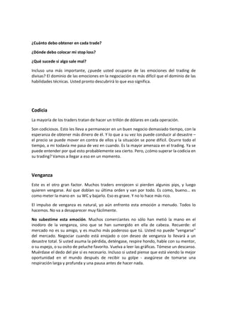 ¿Cuánto debo obtener en cada trade?
¿Dónde debo colocar mi stop loss?
¿Qué sucede si algo sale mal?
Incluso una más importante, ¿puede usted ocuparse de las emociones del trading de
divisas? El dominio de las emociones en la negociación es más difícil que el dominio de las
habilidades técnicas. Usted pronto descubrirá lo que eso significa.

Codicia
La mayoría de los traders tratan de hacer un trillón de dólares en cada operación.
Son codiciosos. Esto les lleva a permanecer en un buen negocio demasiado tiempo, con la
esperanza de obtener más dinero de él. Y lo que a su vez los puede conducir al desastre –
el precio se puede mover en contra de ellos y la situación se pone difícil. Ocurre todo el
tiempo, a mi todavía me pasa de vez en cuando. Es la mayor amenaza en el trading. Ya se
puede entender por qué esto probablemente sea cierto. Pero, ¿cómo superar la codicia en
su trading? Vamos a llegar a eso en un momento.

Venganza
Este es el otro gran factor. Muchos traders enrojecen si pierden algunos pips, y luego
quieren vengarse. Así que doblan su última orden y van por todo. Es como, bueno... es
como meter la mano en su WC y bajarlo. Eso es grave. Y no lo hace más rico.
El impulso de venganza es natural, yo aún enfrento esta emoción a menudo. Todos lo
hacemos. No va a desaparecer muy fácilmente.
No subestime esta emoción. Muchos comerciantes no sólo han metió la mano en el
inodoro de la venganza, sino que se han sumergido en ella de cabeza. Recuerde: el
mercado no es su amigo, y es mucho más poderoso que tú. Usted no puede "vengarse"
del mercado. Negociar cuando está enojado o con deseo de venganza lo llevará a un
desastre total. Si usted asuma la pérdida, deténgase, respire hondo, hable con su mentor,
o su espejo, o su osito de peluche favorito. Vuelva a leer las gráficas. Tómese un descanso.
Muérdase el dedo del pie si es necesario. Incluso si usted piense que está viendo la mejor
oportunidad en el mundo después de recibir su golpe - asegúrese de tomarse una
respiración larga y profunda y una pausa antes de hacer nada.

 