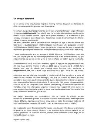 Un enfoque defensivo
Es tan simple como esto: Cuando haga Day Trading, no trate de ganar una tonelada de
dinero en cada operación, y nunca trate de vengarse.
En su lugar, busque buenas operaciones, que tengan un gran potencial, y luego establezca
10 pips como objetivo inicial. Tan sólo 10 pips. Eso es todo. Así si pierde no pierde mucho
dinero. Yo sólo trato de obtener 10 pips en un primer momento. Y si eso es todo lo que
consigo, entonces se acabó la jornada. Hablaremos acerca de cómo tratar de obtener
más de 10 pips en un momento.
Por ahora, considero que es bastante fácil de conseguir 10 pips y, en caso de que sea
todo lo que se pueda conseguir, está bien sálgase. Cuando usted sabe que puede convertir
10,000 dólares en 130,000 dólares en un año haciendo 10 pips por día, esto se vuelve más
importante que vengarse del mercado o comportarse codicioso durante un día de trading.
Y usted puede aprender a su vez a convertir 10.000 dólares a 130.000 dólares en un año
con solo 10 pips por día. Yo no estoy prometiendo que usted puede hacer eso. Lo que
estoy diciendo, es que es posible y me lo han enseñado los traders que lo han hecho.
Si usted comenzó con $ 10.000 el 1 de enero, y ganó 10 pips por día, y opera sólo 17 días
del mes, luego pondría finalizar el año con 2000 pips, y con cerca de $ 130.000. Para
obtener una hoja de cálculo que muestra cómo funciona esto, escribirme a
rob@robbooker.com, con la frase "hoja de cálculo de 10 pips" en la línea de asunto.
¿Qué tiene esto de diferente, innovador o revolucionario? Que no sólo va a tomar el
dinero de los novatos con esta estrategia, sino que va a tomar el dinero de otros
operadores avanzados. Los traders avanzados buscan bastante dinero. No se han pasado
años aprendiendo a operar solo para hacer $ 100 por día. Ellos buscan grandes retornos.
Ellos van por 40, 50, 100 puntos como mínimo. Jimmy Young, un consumado operador de
monedas, amigo mío, sólo negocia un par de veces por mes, y va por 100 o más puntos en
cada ocasión. Ellos me enseñaron a mí, a tomar este tipo de operaciones. Pero es sólo una
forma de abordar el mercado, y no es fácil.
Los traders avanzados son conservadores con su capital de trabajo, porque
el mercado puede tener grandes oscilaciones en contra de ellos cuando están esperando
más de 100 pips. Algunos pensarán que estoy loco por tratar de conseguir trades de 10
pips. ¿Qué pasaría si fuera por 100 pips? o ¿200? No Me molesta, pero ¿y si fallo?.
No, en absoluto. Usted debe encontrar formas de negociar, con el fin de que su promedio
de ganancia sea como mínimo 10 pips - y, por lo menos igual o menor debería ser su
pérdida promedio. De cualquier manera, siempre estoy conforme cuando hago por lo
menos 10 pips en un trade.
Déjeme repetir esto:

 