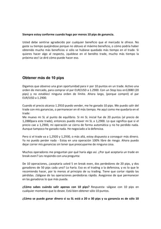 Siempre estoy conforme cuando hago por menos 10 pips de ganancia.
Usted debe sentirse agradecido por cualquier beneficio que el mercado le ofrece. No
gaste su tiempo quejándose porque no obtuvo el máximo beneficio, o cómo podría haber
obtenido mucho más beneficios si sólo se hubiese quedado más tiempo en el trade. Si
quieres hacer algo al respecto, ¡quédese en el bendito trade, mucho más tiempo la
próxima vez! Le diré cómo puede hacer eso.

Obtener más de 10 pips
Digamos que observo una gran oportunidad para ir por 10 puntos en un trade. Activo una
orden de mercado, para comprar el par EUR/USD a 1.2900. Con un Stop loss en12880 (20
pips) y no establecí ninguna orden de límite. Ahora largo, (porque compré) el par
EUR/USD a 1.2900.
Cuando el precio alcanza 1.2910 puedo vender, me he ganado 10 pips. Me puedo salir del
trade con mis ganancias, o permanecer en él más tiempo. He aquí como me quedaría en el
trade:
Me muevo mi SL al punto de equilibrio. Si mi SL inicial fue de 20 puntos (al precio de
1,2880para este trade), entonces puedo mover mi SL a 1,2900. Lo que significa que si el
precio cae a 1,2900, mi operación se cierra de forma automática y no he perdido nada.
Aunque tampoco he ganado nada. He negociado a la defensiva.
Pero si el trade va a 1,2920 y 1,2930, o más allá, estoy dispuesto a conseguir más dinero.
Ya no puedo perder nada - Estoy en una operación 100% libre de riesgo. Ahora puedo
dejar correr mis ganancias sin tener que preocuparme de ninguna cosa.
Muchos operadores me preguntan por qué haría algo así. ¿Por qué aceptaría un trade en
break even? Les respondo con una pregunta:
De 10 operaciones, ¿aceptaría usted 5 en break even, dos perdedores de 20 pips, y dos
ganadores de 50 pips cada uno? Lo haría. Eso es el trading a la defensiva, y es lo que le
recomiendo hacer, por lo menos al principio de su trading. Tiene que cortar rápido las
pérdidas. ¡Sálgase de las operaciones perdedoras rápido. Asegúrese de que permanecer
en las ganadoras lo que más pueda.
¿Cómo sabes cuándo salir apenas con 10 pips? Respuesta: sálgase con 10 pips en
cualquier momento que lo desee. Está bien obtener sólo 10 puntos.
¿Cómo se puede ganar dinero si su SL está a 20 o 30 pips y su ganancia es de sólo 10

 