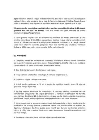 pips? No vamos a tomar 10 pips en todo momento. Esto no va a ser su única estrategia de
trading. Esto es solo una parte de su caja de herramientas para el trading. Recuerde que
usted va amover su stop al punto de equilibrio a veces e ir a por algo más que 10 pips.
Y le comento, he enseñado a muchos traders que han aprendido el trading de 10 pips de
ganancia más del 90% del tiempo. Ellos han hecho una gran cantidad de dinero
acumulando pequeñas ganancias.
Si usted ganara 10 pips cada día durante los próximos 12 meses, comenzaría el año
próximo con más de $ 100,000 en su cuenta de trading, ya que estaría haciendo entre $
10.000 y $ 17.000 por mes de trading (dependiendo de su tolerancia al riesgo). ¿Puede
usted hacer esto? Por supuesto. ¿Se puede hacer esto hoy? Tal vez, tal vez no. Tiene que
dedicarse 100% a aprender cómo negociar de forma inteligente.

10 Principios
1. Comprar y vender en breakouts de soportes y resistencias. O bien, vender cuando un
par toque la resistencia y comprar cuando llegue al soporte. Enseño esto en los cursos de
capacitación 1 a 1, y este es mi mayor estrategia de trading.
2. Deje de tratar de hacer $ 8 millones en cada trade.
3. Tenga siempre un stop-loss en su lugar. Y Siempre respete a su SL.
4. Objetivo: + 10 pips cada vez que opere.
5. Usted puede configurar su SL en el punto de equilibrio cuando tenga 10 pips de
ganancia, y luego ir por más.
6. No hay ninguna estrategia de "maquillaje". Si tuvo una pérdida, entonces trate de
terminar con una ganancia de 10 pips para el día. Si no lo puede conseguir, no importa,
pero no trate de obtener 20 al día siguiente, o lo que sea. Yo sigo intentando obtener una
ganancia de 10 pips, siempre y cuando no haya perdido más del 5% de mi capital.
7. Horas: puedo operar un número determinado de horas al día, es decir, puedo tener las
plataformas de trading abiertas y sentarme frente a mi computadora un máximo de,
digamos, 5 horas por día. Si no puedo ganar mis 10 pips durante ese tiempo, entonces
coloco SL y TP y salir a caminar de distancia, pero activamente no vuelvo a ver el mercado
por más tiempo.
8. Debe tener una rutina diaria. Hablaré sobre esto más adelante.

 