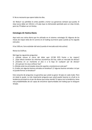 9. No es necesario que opere todos los días.
10. Reducir sus pérdidas lo antes posible y tomar sus ganancias siempre que pueda. El
stop nunca debe ser inferior a 15 pips (que es demasiado apretado para un stop inicial),
pero los TP deben ser sin límites.

Estrategia 10: Rutina Diaria
Aquí está una rutina diaria que he utilizado en el sistema: estrategia 10. Algunos de los
meses de mayor éxito de mi carrera en el trading ocurrieron pasó cuando yo he seguido
este plan.
A las 3:00 am, hora estándar del este (cuando el mercado está más activo):
Reviso las Gráficas.
Me hago las siguientes preguntas:
1. ¿Dónde estuvo el cierre del dólar ayer (17:00 EST) frente a los majors?
2. ¿Qué efecto tendrán los informes económicos de hoy, sobre el mercado de divisas?
3. ¿Estamos en un momento al alza o a la baja en cualquier par de divisas?
4. ¿En qué par me voy a enfocar hoy?
5. ¿Dónde están las principales áreas de soporte y resistencia en este par?
6. ¿Cuáles son algunas buenas entradas en breakout? ¿Y algunas buenas entradas si el par
no puede formar un breakout?
Este conjunto de preguntas no garantiza que usted va ganar 10 pips en cada trade. Pero
sin duda le ayuda. La más importante pregunta que usted puede hacerse es ¿Cuál es la
tendencia principal en el par de divisas que estoy viendo? Si opera con la tendencia, tiene
más probabilidades de ser capaz de encontrar oportunidades de trading que le otorguen
10 pips.

 