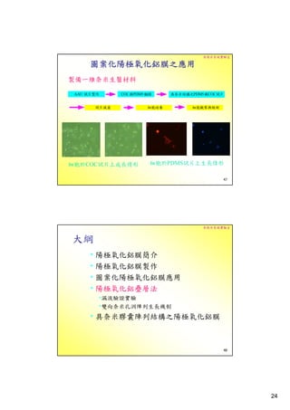 奈微米系統實驗室

    圖案化陽極氧化鋁膜之應用
製備一維奈米生醫材料




細胞於COC試片上成長情形   細胞於PDMS試片上生長情形

                                47




                          奈微米系統實驗室


大綱
    • 陽極氧化鋁膜簡介
    • 陽極氧化鋁膜製作
    • 圖案化陽極氧化鋁膜應用
    • 陽極氧化鋁疊層法
     •漏液驗證實驗
     •雙向奈米孔洞陣列生長機制
    • 具奈米膠囊陣列結構之陽極氧化鋁膜


                                48




                                     24
 