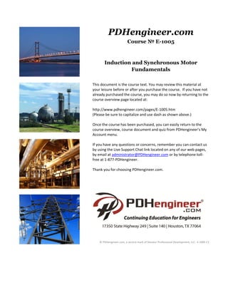 PDHengineer.com
                         Course № E-1005



       Induction and Synchronous Motor
                Fundamentals
 
This document is the course text. You may review this material at 
your leisure before or after you purchase the course.  If you have not 
already purchased the course, you may do so now by returning to the 
course overview page located at: 
 
http://www.pdhengineer.com/pages/E‐1005.htm 
(Please be sure to capitalize and use dash as shown above.)  
 
Once the course has been purchased, you can easily return to the 
course overview, course document and quiz from PDHengineer’s My 
Account menu. 
 
If you have any questions or concerns, remember you can contact us 
by using the Live Support Chat link located on any of our web pages, 
by email at administrator@PDHengineer.com or by telephone toll‐
free at 1‐877‐PDHengineer. 
 
Thank you for choosing PDHengineer.com. 
 
 
 
 




                                                                                       
                                             
                                             
    © PDHengineer.com, a service mark of Decatur Professional Development, LLC.  E‐1005 C1
 