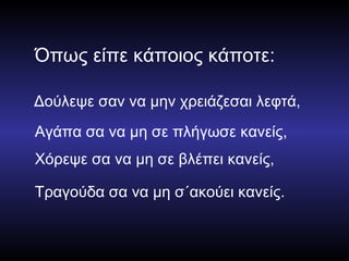 Όπως είπε κάποιος κάποτε: Δούλεψε σαν να μην χρειάζεσαι λεφτά, Αγάπα σα να μη σε πλήγωσε κανείς, Χόρεψε σα να μη σε βλέπει κανείς, Τραγούδα σα να μη σ΄ακούει κανείς. 