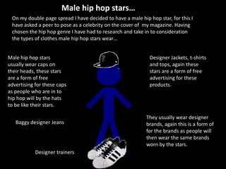 Male hip hop stars… On my double page spread I have decided to have a male hip hop star, for this I have asked a peer to pose as a celebrity on the cover of  my magazine. Having chosen the hip hop genre I have had to research and take in to consideration the types of clothes male hip hop stars wear… Male hip hop stars usually wear caps on their heads, these stars are a form of free advertising for these caps as people who are in to hip hop will by the hats to be like their stars. Designer Jackets, t-shirts and tops, again these stars are a form of free advertising for these products.  They usually wear designer brands, again this is a form of for the brands as people will then wear the same brands worn by the stars. Baggy designer Jeans  Designer trainers  
