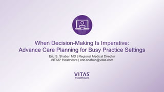 When Decision-Making Is Imperative:
Advance Care Planning for Busy Practice Settings
Eric S. Shaban MD | Regional Medical Director
VITAS®
Healthcare | eric.shaban@vitas.com
 