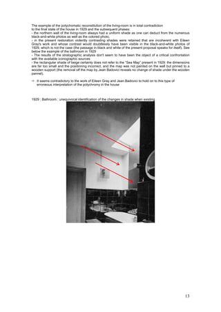 13
The example of the polychomatic reconstitution of the living-room is in total contradiction
to the final state of the house in 1929 and the subsequent phases:
- the northern wall of the living-room always had a uniform shade as one can deduct from the numerous
black-and-white photos as well as the colored photo,
- in the present restoration violently contrasting shades were retained that are incoherent with Eileen
Gray's work and whose contrast would doubtlessly have been visible in the black-and-white photos of
1929, which is not the case (the passage in black and white of the present proposal speaks for itself). See
below the example of the bathroom in 1929
- The results of the stratographic analysis don't seem to have been the object of a critical confrontation
with the available iconographic sources
- the rectangular shade of beige certainly does not refer to the “Sea Map” present in 1929: the dimensions
are far too small and the positioning incorrect, and the map was not painted on the wall but pinned to a
wooden support (the removal olf the map by Jean Badovici reveals no change of shade under the wooden
pannel).
It seems contradictory to the work of Eileen Gray and Jean Badovici to hold on to this type of
erroneous interpretation of the polychromy in the house
1929 : Bathroom : unequivocal identification of the changes in shade when existing
 