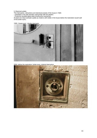 14
5. Electrical outlets
The interruptors, call-buttons and electrical sockets of the house in 1929:
- imbedded in the wall (wooden casing flush with the plaster)
- Protective bevelled glass plate showing the mechanism
At least one intact example usable as model is still visible in the house before the restoration (south wall
of the boiler-room)
1929 : Guest-room : double interruptor
2004, before the restoration: boiler-room, original interruptors
 