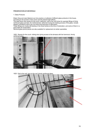 16
PRESERVATION OF MATERIALS
1. Glass Products
Eileen Gray and Jean Badovici put into practice a multitude of different glass products in the house,
according to the function of the rooms and the desired light effects.
The steel doors (the recess for the couch, bathroom, exit to the roof) show for example fillings of thinly
reinforced glass pannels; the reinforcement, deformed during the heating process of the glass, reveals
elegant ondulations which say a lot about the technique of fabrication.
These fillings are mostly still existing in the three frames at the time of restoration, and some of them in a
good state olf conservation.
Identical glass period pieces are also available for replacement at certain specialists.
1929 : Recess for the couch: sliding door giving access to the terrasse with the hammock, thinnly
reinforced glass
1929 : Exit to the roof: door to the roof, thinnly reinforced glass
 