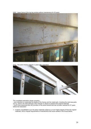 20
2002 : Upper frame of the big bay window without maintenance for 20 years
2012 : The same frames restored, 2 years after restoration
The completed restoration shows corrosion :
- very important on practically the totality of the frames and the metal work, including the rand-new parts
(se e.g. above, the cloth awnings); they indicate no desire to preserve the original materials
- much more advanced than the corrosion of the same frames that had not been restored for 27 years
before the restoration
it seems unjustifiable to put into place materials subject to a much higher degree of than the original
materials, and to impose requirements of maintenance that never existed in the house before.
 