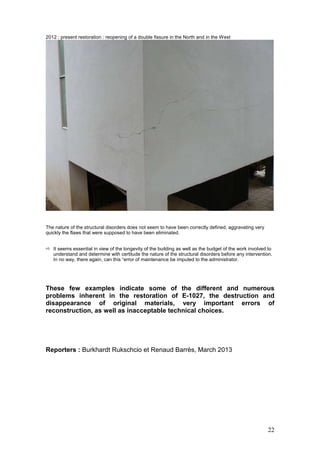 22
2012 : present restoration : reopening of a double fissure in the North and in the West
The nature of the structural disorders does not seem to have been correctly defined, aggravating very
quickly the flaws that were supposed to have been eliminated.
It seems essential in view of the longevity of the building as well as the budget of the work involved to
understand and determine with certitude the nature of the structural disorders before any intervention.
In no way, there again, can this “error of maintenance be imputed to the administrator.
These few examples indicate some of the different and numerous
problems inherent in the restoration of E-1027, the destruction and
disappearance of original materials, very important errors of
reconstruction, as well as inacceptable technical choices.
Reporters : Burkhardt Rukschcio et Renaud Barrès, March 2013
 