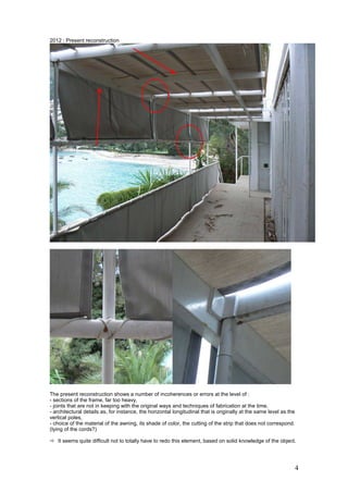 4
2012 : Present reconstruction
The present reconstruction shows a number of incoherences or errors at the level of :
- sections of the frame, far too heavy,
- joints that are not in keeping with the original ways and techniques of fabrication at the time,
- architectural details as, for instance, the horizontal longitudinal that is originally at the same level as the
vertical poles,
- choice of the material of the awning, its shade of color, the cutting of the strip that does not correspond.
(tying of the cords?)
It seems quite difficult not to totally have to redo this element, based on solid knowledge of the object.
 