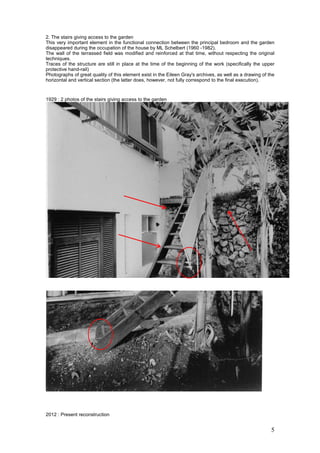 5
2. The stairs giving access to the garden
This very important element in the functional connection between the principal bedroom and the garden
disappeared during the occupation of the house by ML Schelbert (1960 -1982).
The wall of the terrassed field was modified and reinforced at that time, without respecting the original
techniques.
Traces of the structure are still in place at the time of the beginning of the work (specifically the upper
protective hand-rail)
Photographs of great quality of this element exist in the Eileen Gray's archives, as well as a drawing of the
horizontal and vertical section (the latter does, however, not fully correspond to the final execution).
1929 : 2 photos of the stairs giving access to the garden
2012 : Present reconstruction
 