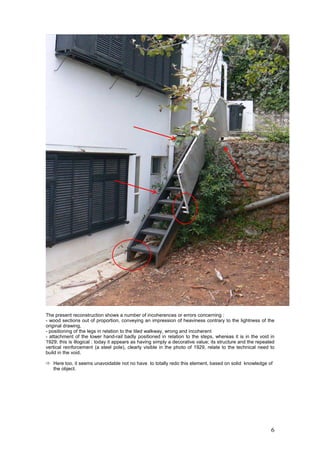 6
The present reconstruction shows a number of incoherences or errors concerning :
- wood sections out of proportion, conveying an impression of heaviness contrary to the lightness of the
original drawing,
- positioning of the legs in relation to the tiled walkway, wrong and incoherent
- attachment of the lower hand-rail badly positioned in relation to the steps, whereas it is in the void in
1929; this is illogical : today it appears as having simply a decorative value; its structure and the repeated
vertical reinforcement (a steel pole), clearly visible in the photo of 1929, relate to the technical need to
build in the void.
Here too, it seems unavoidable not no have to totally redo this element, based on solid knowledge of
the object.
 
