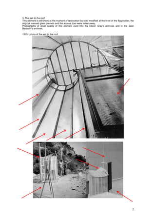 7
3. The exit to the roof
This element is still there at the moment of restoration but was modified at the level of the flag-holder, the
original pressed glass pannels and the access door were taken away.
Photographs of great quality of this element exist into the Eileen Gray's archives and in the Jean
Badovici's archives.
1929 : photo of the exit to the roof
 